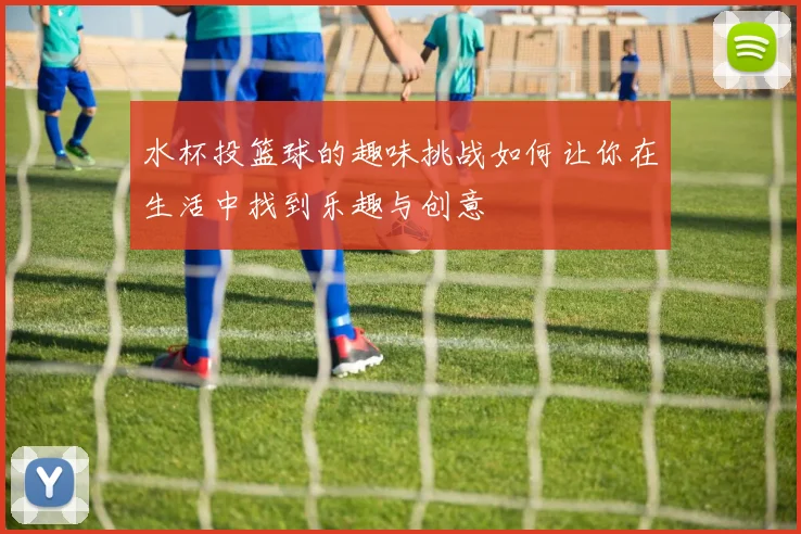 水杯投篮球的趣味挑战如何让你在生活中找到乐趣与创意