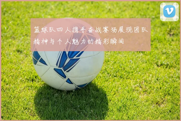 篮球队四人携手奋战赛场展现团队精神与个人魅力的精彩瞬间