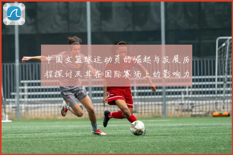 中国女篮球运动员的崛起与发展历程探讨及其在国际赛场上的影响力分析