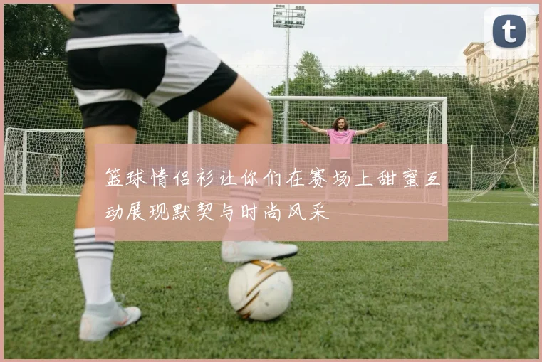 篮球情侣衫让你们在赛场上甜蜜互动展现默契与时尚风采