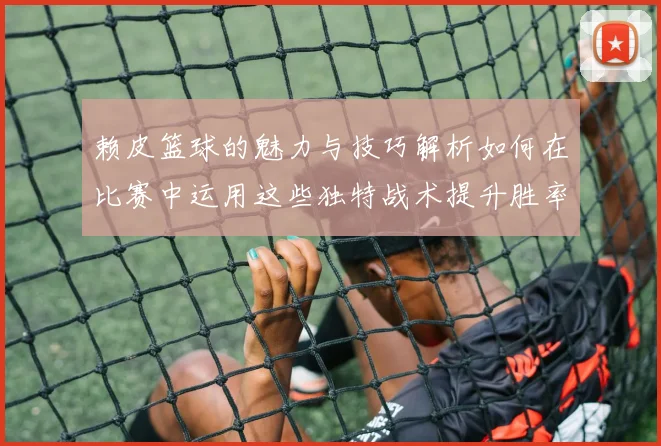 赖皮篮球的魅力与技巧解析如何在比赛中运用这些独特战术提升胜率