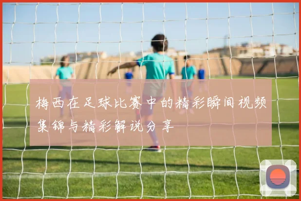 梅西在足球比赛中的精彩瞬间视频集锦与精彩解说分享