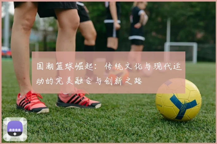 国潮篮球崛起：传统文化与现代运动的完美融合与创新之路