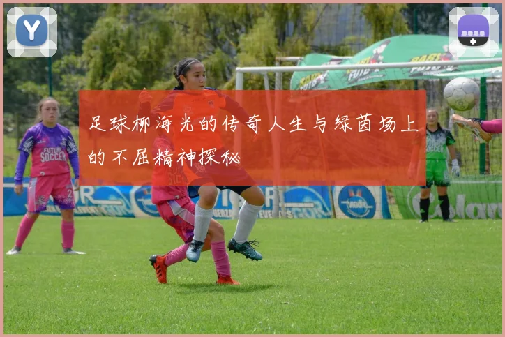 足球柳海光的传奇人生与绿茵场上的不屈精神探秘
