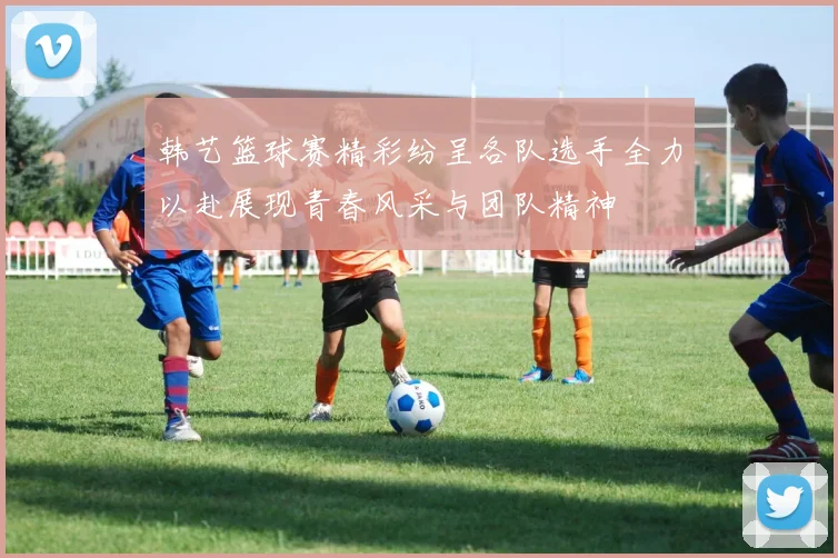 韩艺篮球赛精彩纷呈各队选手全力以赴展现青春风采与团队精神