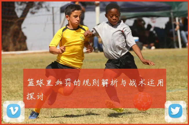 篮球里加罚的规则解析与战术运用探讨