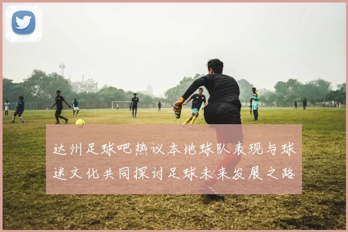 达州足球吧热议本地球队表现与球迷文化共同探讨足球未来发展之路